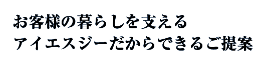 お客様の暮らしを支えるアイエスジーだからできるご提案